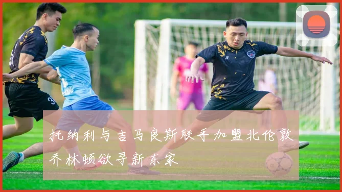 托纳利与吉马良斯联手加盟北伦敦乔林顿欲寻新东家