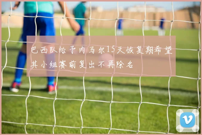 巴西队给予内马尔15天恢复期希望其小组赛前复出不再除名