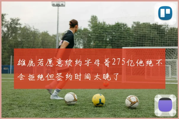 雄鹿若愿意续约字母哥275亿他绝不会拒绝但签约时间太晚了