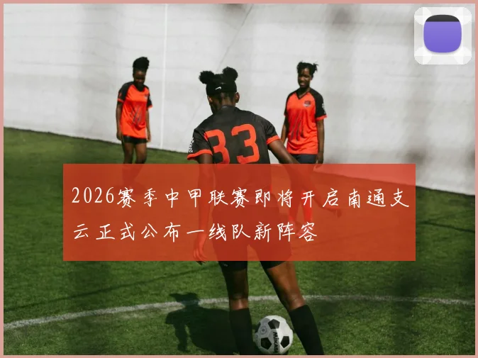 2026赛季中甲联赛即将开启南通支云正式公布一线队新阵容