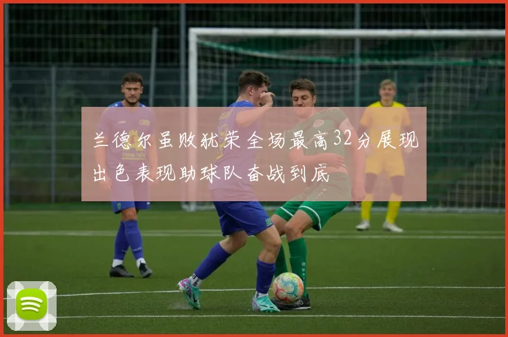 兰德尔虽败犹荣全场最高32分展现出色表现助球队奋战到底