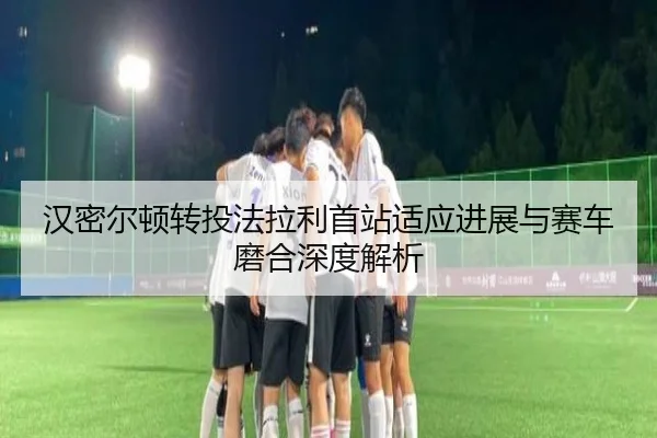 汉密尔顿转投法拉利首站适应进展与赛车磨合深度解析